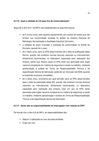 66



6.2.16 - Qual a validade do CA para fins de comercialização?


Segundo o item 6.9.1 da NR 6, são estabelecidos os seguintes prazos:


      •   de 5 (cinco) anos, para aqueles equipamentos com laudos de ensaio que não
          tenham sua conformidade avaliada no âmbito do Sistema Nacional de
          Metrologia, Normalização e Qualidade Industrial (Sinmetro);
      •   a validade do prazo vinculado à avaliação da conformidade no âmbito do
          Sinmetro, quando for o caso;
      •   de 2 (dois) anos, para os EPIs desenvolvidos até a data da publicação desta
          Norma, quando não existirem normas técnicas nacionais ou internacionais,
          oficialmente reconhecidas, ou laboratório capacitado para realização dos
          ensaios, sendo que nesses casos os EPIs terão sua aprovação pelo órgão
          nacional competente em matéria de segurança e saúde no trabalho, mediante
          apresentação e análise do Termo de Responsabilidade Técnica e da
          especificação técnica de fabricação, podendo ser renovado até 2006, quando
          se expirarão os prazos concedidos;
      •   de 2 (dois) anos, renováveis por igual período, para os EPIs desenvolvidos
          após a data da publicação desta NR, quando não existirem normas técnicas
          nacionais ou internacionais, oficialmente reconhecidas, ou laboratório
          capacitado para realização dos ensaios, caso em que os EPIs serão
          aprovados pelo órgão nacional competente em matéria de segurança e saúde
          no trabalho, mediante apresentação e análise do Termo de Responsabilidade
          Técnica e da especificação técnica de fabricação.


6.2.17 - Quais são as responsabilidades do empregador com relação ao EPI?


De acordo com o item 6.6 da NR 6, as responsabilidades são:


      •   Adquirir o adequado ao risco de cada atividade;
      •   Exigir seu uso;
 