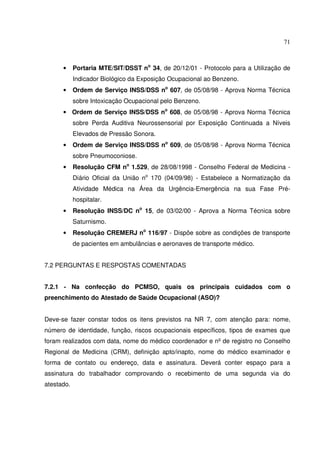71



      •     Portaria MTE/SIT/DSST no 34, de 20/12/01 - Protocolo para a Utilização de
            Indicador Biológico da Exposição Ocupacional ao Benzeno.
      •     Ordem de Serviço INSS/DSS no 607, de 05/08/98 - Aprova Norma Técnica
            sobre Intoxicação Ocupacional pelo Benzeno.
      • Ordem de Serviço INSS/DSS no 608, de 05/08/98 - Aprova Norma Técnica
            sobre Perda Auditiva Neurossensorial por Exposição Continuada a Níveis
            Elevados de Pressão Sonora.
      •     Ordem de Serviço INSS/DSS no 609, de 05/08/98 - Aprova Norma Técnica
            sobre Pneumoconiose.
      •     Resolução CFM no 1.529, de 28/08/1998 - Conselho Federal de Medicina -
            Diário Oficial da União no 170 (04/09/98) - Estabelece a Normatização da
            Atividade Médica na Área da Urgência-Emergência na sua Fase Pré-
            hospitalar.
      •     Resolução INSS/DC no 15, de 03/02/00 - Aprova a Norma Técnica sobre
            Saturnismo.
      •     Resolução CREMERJ no 116/97 - Dispõe sobre as condições de transporte
            de pacientes em ambulâncias e aeronaves de transporte médico.


7.2 PERGUNTAS E RESPOSTAS COMENTADAS


7.2.1 - Na confecção do PCMSO, quais os principais cuidados com o
preenchimento do Atestado de Saúde Ocupacional (ASO)?


Deve-se fazer constar todos os itens previstos na NR 7, com atenção para: nome,
número de identidade, função, riscos ocupacionais específicos, tipos de exames que
foram realizados com data, nome do médico coordenador e nº de registro no Conselho
Regional de Medicina (CRM), definição apto/inapto, nome do médico examinador e
forma de contato ou endereço, data e assinatura. Deverá conter espaço para a
assinatura do trabalhador comprovando o recebimento de uma segunda via do
atestado.
 
