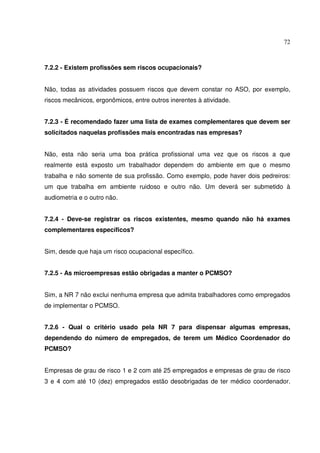 72



7.2.2 - Existem profissões sem riscos ocupacionais?


Não, todas as atividades possuem riscos que devem constar no ASO, por exemplo,
riscos mecânicos, ergonômicos, entre outros inerentes à atividade.


7.2.3 - É recomendado fazer uma lista de exames complementares que devem ser
solicitados naquelas profissões mais encontradas nas empresas?


Não, esta não seria uma boa prática profissional uma vez que os riscos a que
realmente está exposto um trabalhador dependem do ambiente em que o mesmo
trabalha e não somente de sua profissão. Como exemplo, pode haver dois pedreiros:
um que trabalha em ambiente ruidoso e outro não. Um deverá ser submetido à
audiometria e o outro não.


7.2.4 - Deve-se registrar os riscos existentes, mesmo quando não há exames
complementares específicos?


Sim, desde que haja um risco ocupacional específico.


7.2.5 - As microempresas estão obrigadas a manter o PCMSO?


Sim, a NR 7 não exclui nenhuma empresa que admita trabalhadores como empregados
de implementar o PCMSO.


7.2.6 - Qual o critério usado pela NR 7 para dispensar algumas empresas,
dependendo do número de empregados, de terem um Médico Coordenador do
PCMSO?


Empresas de grau de risco 1 e 2 com até 25 empregados e empresas de grau de risco
3 e 4 com até 10 (dez) empregados estão desobrigadas de ter médico coordenador.
 
