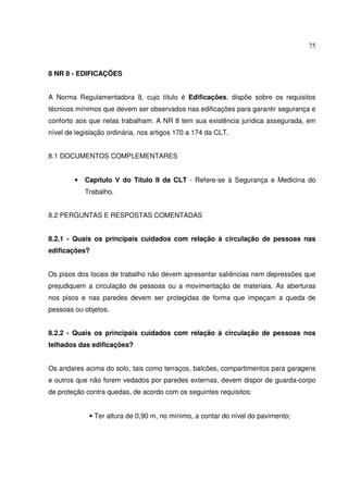 75



8 NR 8 - EDIFICAÇÕES


A Norma Regulamentadora 8, cujo título é Edificações, dispõe sobre os requisitos
técnicos mínimos que devem ser observados nas edificações para garantir segurança e
conforto aos que nelas trabalham. A NR 8 tem sua existência jurídica assegurada, em
nível de legislação ordinária, nos artigos 170 a 174 da CLT.


8.1 DOCUMENTOS COMPLEMENTARES


        •   Capítulo V do Título II da CLT - Refere-se à Segurança e Medicina do
            Trabalho.


8.2 PERGUNTAS E RESPOSTAS COMENTADAS


8.2.1 - Quais os principais cuidados com relação à circulação de pessoas nas
edificações?


Os pisos dos locais de trabalho não devem apresentar saliências nem depressões que
prejudiquem a circulação de pessoas ou a movimentação de materiais. As aberturas
nos pisos e nas paredes devem ser protegidas de forma que impeçam a queda de
pessoas ou objetos.


8.2.2 - Quais os principais cuidados com relação à circulação de pessoas nos
telhados das edificações?


Os andares acima do solo, tais como terraços, balcões, compartimentos para garagens
e outros que não forem vedados por paredes externas, devem dispor de guarda-corpo
de proteção contra quedas, de acordo com os seguintes requisitos:


             • Ter altura de 0,90 m, no mínimo, a contar do nível do pavimento;
 