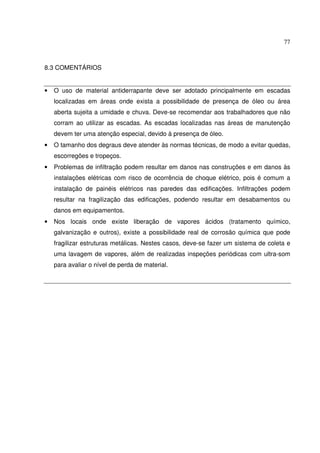 77



8.3 COMENTÁRIOS


•   O uso de material antiderrapante deve ser adotado principalmente em escadas
    localizadas em áreas onde exista a possibilidade de presença de óleo ou área
    aberta sujeita a umidade e chuva. Deve-se recomendar aos trabalhadores que não
    corram ao utilizar as escadas. As escadas localizadas nas áreas de manutenção
    devem ter uma atenção especial, devido à presença de óleo.
•   O tamanho dos degraus deve atender às normas técnicas, de modo a evitar quedas,
    escorregões e tropeços.
•   Problemas de infiltração podem resultar em danos nas construções e em danos às
    instalações elétricas com risco de ocorrência de choque elétrico, pois é comum a
    instalação de painéis elétricos nas paredes das edificações. Infiltrações podem
    resultar na fragilização das edificações, podendo resultar em desabamentos ou
    danos em equipamentos.
•   Nos locais onde existe liberação de vapores ácidos (tratamento químico,
    galvanização e outros), existe a possibilidade real de corrosão química que pode
    fragilizar estruturas metálicas. Nestes casos, deve-se fazer um sistema de coleta e
    uma lavagem de vapores, além de realizadas inspeções periódicas com ultra-som
    para avaliar o nível de perda de material.
 