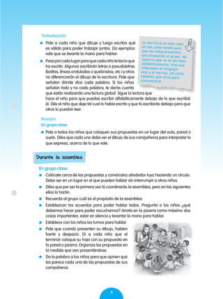 4
Textualización
	 Pide a cada niño que dibuje y luego escriba qué
es válido para poder trabajar juntos. Da ejemplos:
vale que se levante la mano para hablar.
	 Pasaporcadalugarparaquecadaniñotelealoque
ha escrito. Algunos escribirán letras o pseudoletras
(bolitas, líneas onduladas o quebradas, etc.) y otros
no diferenciarán el dibujo de la escritura. Pide que
señalen dónde dice cada palabra. Si los niños
señalan todo y no cada palabra, te darás cuenta
que están realizando una lectura global. Sigue la lectura que
hace el niño para que puedas escribir alfabéticamente debajo de lo que escribió
él. Dile al niño que deje tal cual lo había escrito y que tú escribirás debajo para que
otros lo puedan leer.
Revisión
En grupo clase
	 Pide a todos los niños que coloquen sus propuestas en un lugar del aula, pared o
suelo. Diles que cada uno debe ver el dibujo de sus compañeros para interpretar lo
que expresa, acerca de lo que vale.
La escritura en este caso,
se usa como medio para
que los niños presenten
una propuesta al grupo. No
importa que no lo escriban
alfabéticamente, sino que
relacionen el lenguaje
oral y el escrito, así como
también que sirva para
comunicarse.
En grupo clase
	 Colócate cerca de las propuestas y convócalos alrededor tuyo haciendo un círculo.
Debe ser en un lugar en el que pueden hablar sin interrumpir a otros niños.
	 Diles que por ser la primera vez tú coordinarás la asamblea, pero en las siguientes
ellos lo harán.
	 Recuerda al grupo cuál es el propósito de la asamblea.
	 Establezcan los acuerdos para poder hablar todos. Pregunta a los niños ¿qué
debemos hacer para poder escucharnos? Anota en la pizarra como máximo dos
cosas importantes: estar en silencio y levantar la mano para hablar.
	 Establece con los niños los turnos para hablar.
	 Pide que cuando presenten su dibujo, hablen
fuerte y despacio. Di a cada niño que al
terminar coloque su hoja con su propuesta en
la pared o pizarra. Organiza las propuestas en
la medida que van presentándose.
	 Da la palabra a los niños para que opinen qué
les parece cada una de las propuestas de sus
compañeros.
Durante la asamblea
 