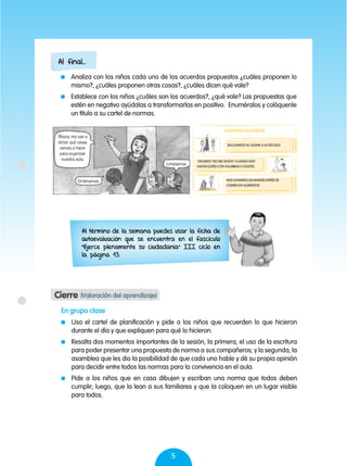 5
	 Analiza con los niños cada uno de los acuerdos propuestos ¿cuáles proponen lo
mismo?, ¿cuáles proponen otras cosas?, ¿cuáles dicen qué vale?
	 Establece con los niños ¿cuáles son los acuerdos?, ¿qué vale? Las propuestas que
estén en negativo ayúdalas a transformarlas en positivo. Enuméralos y colóquenle
un título a su cartel de normas.
En grupo clase
	 Usa el cartel de planificación y pide a los niños que recuerden lo que hicieron
durante el día y que expliquen para qué lo hicieron.
	 Resalta dos momentos importantes de la sesión, la primera, el uso de la escritura
para poder presentar una propuesta de norma a sus compañeros; y la segunda, la
asamblea que les dio la posibilidad de que cada uno hable y dé su propia opinión
para decidir entre todos las normas para la convivencia en el aula.
	 Pide a los niños que en casa dibujen y escriban una norma que todos deben
cumplir; luego, que la lean a sus familiares y que la coloquen en un lugar visible
para todos.
Al término de la semana puedes usar la ficha de
autoevaluación que se encuentra en el fascículo
"Ejerce plenamente su ciudadanía" III ciclo en
la página 43.
Al final...
Cierre (Valoración del aprendizaje)
 