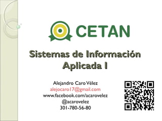 Sistemas de Información
Aplicada I
Alejandro Caro Vélez
alejocaro17@gmail.com
www.facebook.com/acarovelez
@acarovelez
301-780-56-80

 
