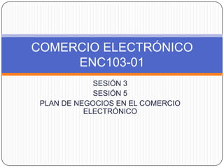 SESIÓN 3 SESIÓN 5 PLAN DE NEGOCIOS EN EL COMERCIO ELECTRÓNICO COMERCIO ELECTRÓNICOENC103-01 
