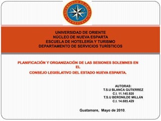 UNIVERSIDAD DE ORIENTENÚCLEO DE NUEVA ESPARTAESCUELA DE HOTELERÍA Y TURISMODEPARTAMENTO DE SERVICIOS TURÍSTICOS PLANIFICACIÓN Y ORGANIZACIÓN DE LAS SESIONES SOLEMNES EN EL  CONSEJO LEGISLATIVO DEL ESTADO NUEVA ESPARTA. AUTORAS: T.S.U BLANCA GUTIÉRREZ C.I. 11.145.920 T.S.U BERONILDE MILLÁN C.I. 14.685.429 Guatamare,  Mayo de 2010. 