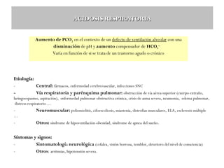 ACIDOSIS RESPIRATORIA
Aumento de PCO2 en el contexto de un defecto de ventilación alveolar con una
disminución de pH y aumento compensador de HCO3-.
Varía en función de si se trata de un trastorno agudo o crónico

Etiología:
Central: fármacos, enfermedad cerebrovascular, infecciones SNC
Vía respiratoria y parénquima pulmonar: obstrucción de vía aérea superior (cuerpo extraño,
laringoespasmo, aspiración), enfermedad pulmonar obstructiva crónica, crisis de asma severa, neumonía, edema pulmonar,
distress respiratorio …

-

Neuromuscular: poliomielitis, cifoescoliosis, miastenia, distrofias musculares, ELA, esclerosis múltiple

…

-

Otros: síndrome de hipoventilación-obesidad, síndrome de apnea del sueño .

Síntomas y signos:
Sintomatología neurológica (cefalea, visión borrosa, temblor, deterioro del nivel de consciencia)
Otros: arritmias, hipotensión severa.

 