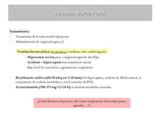 ACIDOSIS RESPIRATORIA

Tratamiento:
- Tratamiento de la enfermedad subyacente
- Administración de oxigenoterapia (¡!)
-

Ventilación mecánica (no invasiva o mediante tubo endotraqueal):
- Hipoxemia severa pese a oxigenoterapia de alto flujo
- Acidosis e hipercapnia tras tratamiento inicial
- Bajo nivel de conciencia o agotamiento respiratorio

-

Bicarbonato sódico (40-70 mEq en 5-10 min): En hipercapnia y acidosis de difícil control, si
componente de acidosis metabólica o en el contexto de PCR.
Acetazolamida (250-375 mg/12-24 h): si alcalosis metabólica asociada

¡¡Evitar fármacos depresores del centro respiratorio (benzodiacepinas,
opioides…)!!

 