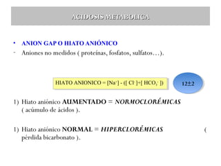 ACIDOSIS METABOLICA
•

ANION GAP O HIATO ANIÓNICO

- Aniones no medidos ( proteínas, fosfatos, sulfatos…).

HIATO ANIONICO = [Na++]--([ Cl- -]+[ HCO3-3-])
HIATO ANIONICO = [Na] ([ Cl ]+[ HCO ])

12±2
12±2

1) Hiato aniónico AUMENTADO = NORMOCLORÉMICAS
( acúmulo de ácidos ).
1) Hiato aniónico NORMAL = HIPERCLORÉMICAS
pérdida bicarbonato ).

(

 