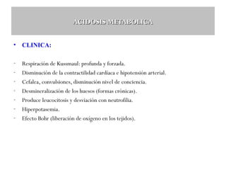 ACIDOSIS METABOLICA
•

CLINICA:

-

Respiración de Kussmaul: profunda y forzada.
Disminución de la contractilidad cardíaca e hipotensión arterial.
Cefalea, convulsiones, disminución nivel de conciencia.
Desmineralización de los huesos (formas crónicas).
Produce leucocitosis y desviación con neutrofilia.
Hiperpotasemia.
Efecto Bohr (liberación de oxígeno en los tejidos).

 