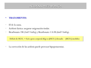 ACIDOSIS METABOLICA

•

TRATAMIENTO:

-

El de la causa.
Acidosis láctica: asegurar oxigenación tisular.
Bicarbonato 1M (1ml=1mEq) y Bicarbonato 1/6 M (6ml=1mEq).
Déficit de HCO3- 3-= 0,6 xxpeso corporal (Kg) xx([HCO3 3] ]deseado – – [HCO3-]-]medido)
Déficit de HCO = 0,6 peso corporal (Kg) ([HCO deseado [HCO3 medido)

-

La corrección de las acidosis puede provocar hipopotasemias.

 