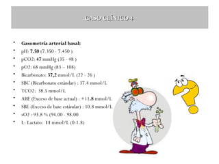 CASO CLÍNICO 4

•
•
•
•
•
•
•
•
•
•
•

Gasometría arterial basal:
pH: 7.50 (7.350 - 7.450 )
pCO2: 47 mmHg (35 - 48 )
pO2: 68 mmHg (83 – 108)
Bicarbonato: 37,2 mmol/L (22 - 26 )
SBC (Bicarbonato estándar) : 37.4 mmol/L
TCO2: 38.5 mmol/L
ABE (Exceso de base actual) : +11.8 mmol/L (-2 – 2)
SBE (Exceso de base estándar) : 10.8 mmol/L
sO2 : 93.8 % (94.00 - 98.00
L- Lactato: 11 mmol/L (0-1.8)

 