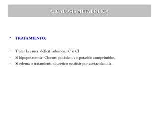 ALCALOSIS METABOLICA

•

TRATAMIENTO:

-

Tratar la causa: déficit volumen, K+ o Cl-.
Si hipopotasemia: Cloruro potásico iv o potasión comprimidos.
Si edema o tratamiento diurético sustituir por acetazolamida.

 