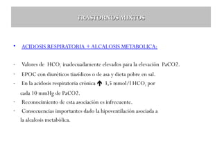 TRASTORNOS MIXTOS

•

ACIDOSIS RESPIRATORIA + ALCALOSIS METABOLICA:

-

Valores de HCO3- inadecuadamente elevados para la elevación PaCO2.

-

EPOC con diuréticos tiazídicos o de asa y dieta pobre en sal.
En la acidosis respiratoria crónica  3,5 mmol/l HCO3- por

-

cada 10 mmHg de PaCO2.
- Reconocimiento de esta asociación es infrecuente.
- Consecuencias importantes dado la hipoventilación asociada a
la alcalosis metabólica.

 