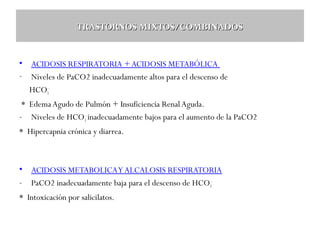 TRASTORNOS MIXTOS/COMBINADOS

•
-

ACIDOSIS RESPIRATORIA + ACIDOSIS METABÓLICA
Niveles de PaCO2 inadecuadamente altos para el descenso de
HCO3-

* Edema Agudo de Pulmón + Insuficiencia Renal Aguda.
- Niveles de HCO3- inadecuadamente bajos para el aumento de la PaCO2
* Hipercapnia crónica y diarrea.

•
-

ACIDOSIS METABOLICA Y ALCALOSIS RESPIRATORIA
PaCO2 inadecuadamente baja para el descenso de HCO3-

* Intoxicación por salicilatos.

 