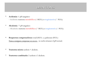 DEFINICIONES
•

Acidemia: ↓ pH sanguíneo
- Acidosis: trastorno metabólico (↓HCO3-) o respiratorio (↑ PCO2)

•

Alcalemia: ↑ pH sanguíneo
- Alcalosis: trastorno metabólico (↑ HCO3-) o respiratorio (↓ PCO2)

•

Respuestas compensadoras: renal (HCO3- ) y pulmonar (PCO2 )
Nunca consiguen compensar en exceso, no suelen alcanzar el pH normal.

•

Trastorno mixto: acidosis + alcalosis.

•

Trastorno combinado: 2 acidosis ó 2 alcalosis.

 