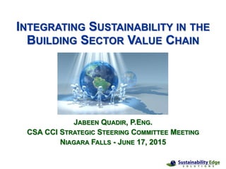 INTEGRATING SUSTAINABILITY IN THE
BUILDING SECTOR VALUE CHAIN
JABEEN QUADIR, P.ENG.
CSA CCI STRATEGIC STEERING COMMITTEE MEETING
NIAGARA FALLS - JUNE 17, 2015
 
