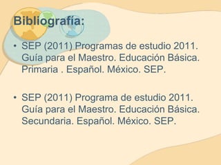 Bibliografía:
• SEP (2011) Programas de estudio 2011.
Guía para el Maestro. Educación Básica.
Primaria . Español. México. SEP.

• SEP (2011) Programa de estudio 2011.
Guía para el Maestro. Educación Básica.
Secundaria. Español. México. SEP.

 