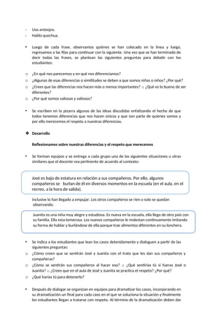 - Uso anteojos.
- Hablo quechua.
• Luego de cada frase, observamos quiénes se han colocado en la línea y luego,
regresamos a las filas para continuar con la siguiente. Una vez que se han terminado de
decir todas las frases, se plantean las siguientes preguntas para debatir con los
estudiantes:
o ¿En qué nos parecemos y en qué nos diferenciamos?
o ¿Algunas de esas diferencias o similitudes se deben a que somos niñas o niños? ¿Por qué?
o ¿Crees que las diferencias nos hacen más o menos importantes? o ¿Qué es lo bueno de ser
diferentes?
o ¿Por qué somos valiosas y valiosos?
• Se escriben en la pizarra algunas de las ideas discutidas enfatizando el hecho de que
todos tenemos diferencias que nos hacen únicos y que son parte de quienes somos y
por ello merecemos el respeto a nuestras diferencias.
❖ Desarrollo
Reflexionamos sobre nuestras diferencias y el respeto que merecemos
• Se forman equipos y se entrega a cada grupo una de las siguientes situaciones u otras
similares que el docente vea pertinente de acuerdo al contexto:
José es bajo de estatura en relación a sus compañeros. Por ello, algunos
compañeros se burlan de él en diversos momentos en la escuela (en el aula, en el
recreo, a la hora de salida),
inclusive lo han llegado a empujar. Los otros compañeros se ríen o solo se quedan
observando.
Juanita es una niña muy alegre y estudiosa. Es nueva en la escuela, ella llego de otro país con
su familia. Ella esta temerosa. Los nuevos compañeros le molestan continuamente imitando
su forma de hablar y burlándose de ella porque trae alimentos diferentes en su lonchera.
• Se indica a los estudiantes que lean los casos detenidamente y dialoguen a partir de las
siguientes preguntas:
o ¿Cómo creen que se sentirán José y Juanita con el trato que les dan sus compañeros y
compañeras?
o ¿Cómo se sentirán sus compañeros al hacer eso? o ¿Qué sentirías tú si fueras José o
Juanita? o ¿Crees que en el aula de José y Juanita se practica el respeto? ¿Por qué?
o ¿Qué harías tú para detenerlo?
• Después de dialogar se organizan en equipos para dramatizar los casos, incorporando en
su dramatización un final para cada caso en el que se soluciona la situación y finalmente
los estudiantes llegan a tratarse con respeto. Al término de la dramatización deben dar
 