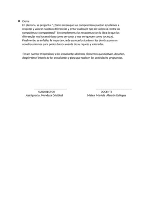 ❖ Cierre
En plenaria, se pregunta: “¿Cómo creen que sus compromisos puedan ayudarnos a
respetar y valorar nuestras diferencias y evitar cualquier tipo de violencia contra las
compañeras y compañeros?” Se complementa las respuestas con la idea de que las
diferencias nos hacen únicos como personas y nos enriquecen como sociedad.
Finalmente, se enfatiza la importancia de conocerlas tanto en los demás como en
nosotros mismos para poder darnos cuenta de su riqueza y valorarlas.
Ten en cuenta: Proporciona a los estudiantes distintos elementos que motiven, desafíen,
despierten el interés de los estudiantes y para que realicen las actividades propuestas.
………………………………............... …………………….…………………………..
SUBDIRECTOR DOCENTE
José Ignacio, Mendoza Cristóbal Matea Mariela Alarcón Gallegos
 