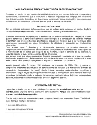 “HABILIDADES LINGUÍSTICAS Y COMPOSICIÓN; PROCESOS COGNITIVOS”
Componer un escrito no sólo requiere la habilidad de redactar sino también la lectura, comprensión y
expresión oral. Se considera que la escritura es la habilidad lingüísticas más compleja. Por ello el éxito
final de la composición depende de las destrezas de comprensión lectora, oralización y conversación que
posee el autor. El intercambio constante de roles entre el emisor y el receptor.
PROCESOS COGNITIVOS
Son las distintas actividades del pensamiento que se realizan para componer un escrito, desde la
circunstancia que exige realizarlo, como la elaboración, revisión y acabado del mismo.
El modelo teórico más divulgado para la escritura de un texto es quizás el de J. Hayes y L. Flower
quienes conciben a la composición como una acción dirigida a la consecución de objetivos retóricos
e identifican tres procesos básicos: planificación, traducción y revisión; que a su vez incluye otros
subprocesos: generación de ideas, formulación de objetivos y evaluación de producciones
intermedias.
Otros autores como C. Bereiter y M. Scardamalia, identifican dos modelos diferentes de
composición: decir el conocimiento y transformarlo. En el primero el autor elabora su texto a partir de
la reproducción de los datos que recupera de su memoria, según el contexto de su escritura. El
segundo modelo, el autor toma conciencia de las diferencias
que surgen entre sus ideas recuperadas (espacio conceptual y contexto en el que se escribe;
destinatario, propósito, etc.). la búsqueda de adecuación entre estos dos planos provoca que el autor
reelabore sus ideas y texto, lo que genera la adquisición de nuevos conocimientos.
Modelo general; John R. Hayes (196) reelabora su propuesta de 1980- 1981, y anexa un
componente importante “El actitudinal” en campos como las actitudes y la motivación o el medio de
composición (ordenadores de email) donde integra aspectos socioculturales, cognitivos y
emocionales. Según Hayes las principales novedades son la incorporación de la memoria de trabajo
en un lugar central del modelo, la inclusión de elementos motivacionales y de formas visoespaciales
de escritura además de la reformulación de procesos cognitivos básicos.
INTERPRETACIÓN TEXTUAL
Hayes da a entender que, en el marco de la producción escrita, lo más importante son los
escritos, desde un punto de vista cuantitativo como cualitativo. Porque leer se convierte así en un
proceso central de la composición.
El autor realiza variadas tareas de lectura de consignas, borradores, y versiones finales. También el
autor distingue tres tipos de lectura:
+ leer para comprender.
+ leer para comprender la tarea
MIGUEL JOHANAN ESLI HERNANDEZ ORTEGA
TRAYECTO FORMATIVO LENGUAJE Y COMUNICACION 2012-2013
 