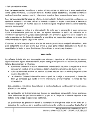 + leer para evaluar el texto
Leer para comprender: se refiere a la lectura e interpretación de textos que el autor puede utilizar
como fuente informática. se adquiere leyendo, muchas tareas académicas, teniendo un marcado
carácter intertextual y exigen resumir y relacionar o organizar datos procedentes de textos previos.
Leer para comprender la tarea: se refiere a la interpretación de las instrucciones escritas que, en
contextos escolares o laborales, definen la tarea de composición. Hayes nos dice que el éxito de la
composición depende en muchos casos de la habilidad para interpretar términos como “describe,
comenta o argumenta”.
Leer para evaluar: se refiere a la interpretación del texto que va generando el autor, como una
forma sustancialmente particular de leer. en algunas ocasiones el lector se concentra en la
construcción del significado y presta escasa atención a los problemas que pueda tener un escrito tan
solo se percatan de las faltas de ortografía y gramática. se busca alternativas, coherentes para
interpretar el escrito y poco luego se les olvidan.
En cambio, en la lectura para revisar “el autor lee no solo para construir un significado del texto, sino
para compararlo con el que querría que tuviera y luego para detectar desajustes”; se fija en las
necesidades del lector el punto de vista que ofrece el texto la estructura y el género.
REFLEXIÓN
La reflexión trabaja sólo con representaciones internas y consiste en el desarrollo de nuevas
representaciones a partir de las existentes. Hayes distingue tres procesos: La solución de problemas,
la toma de decisiones y la inferencia.
 Solución de problemas: Elaborar mentalmente una secuencia de pasos o etapas con el fin de
conseguir un objetivo. En la composición deben solucionarse problemas de diverso tipo.
 Toma de decisiones: Evaluar las distintas opciones posibles para un hecho y elegir una como
solución de problema.
 La inferencia: Elaborar información nueva a partir de la vieja o sea expandir o desarrollar
datos ya conocidos que pueda esconder implicaturas, presuposiciones o puntos de vista
encapsulados.
Los procesos de reflexión se desarrollan en la mente del autor, se combinan con la interpretación
y la producción textual.
La planificación, por la importancia que tiene en los estudios de composición, Hayes aclara que
debe incluirse en los procesos de reflexión y que, en el campo de la ciencia cognitiva, suele
tratarse como un tipo de solución de problemas.
La planificación del proceso se refiere a la manera de trabajar del autor; la del texto, en la
estructura del escrito que se va a realizar. A distinción entre una forma conceptual de planificar el
MIGUEL JOHANAN ESLI HERNANDEZ ORTEGA
TRAYECTO FORMATIVO LENGUAJE Y COMUNICACION 2012-2013
 