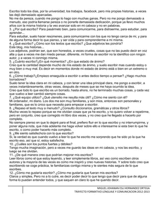 Escribo todo los días, por la universidad, los trabajos, facebook, pero mis propias historias, a veces
las dejó demasiado aparcadas.
No me da pereza, cuando me pongo lo hago con muchas ganas. Pero no me pongo demasiado a
menudo, eso podría llamarse pereza o no ponerle demasiada dedicación, porque ya llevo muchos
años con la misma historia y la veo avanzar solo en mi cabeza y no en palabras.
3. ¿Por qué escribo? Para pasármelo bien, para comunicarme, para distraerme, para estudiar, para
aprender...
Para estudiar, suelo hacer resúmenes, para comunicarme con los que no tengo cerca de mi, y para
de alguna forma decir lo que pienso, y ser oída y para comprenderme a mi misma.
4. ¿Qué escribo? ¿Cómo son los textos que escribo? ¿Que adjetivos les pondría?
Este blog, mis historias...
Los adjetivos, podrían ser, que son honestos, a veces crueles, cosas que no las puedo decir en voz
alta y que a veces me dan miedo pensar, diferente, mi forma de escribir no la identifico con ningún
autor, y a veces ni conmigo misma.
5. ¿Cuánto escribo?¿En qué momentos? ¿En que estado de ánimo?
Creo que la cantidad depende mucho de mis estado de ánimo, y suelo escribir mas cuando estoy o
muy bien o muy mal. Es decir en momentos donde mi estado de ánimo está o bien en un extremo o
en otro.
6. ¿Cómo trabajo?¿Empiezo enseguida a escribir o antes dedico tiempo a pensar? ¿Hago muchos
borradores?
Suelo tener la idea clara en mi cabeza, y con tener una idea principal clara, me pongo a escribir, a
veces instantáneamente, otras veces, después de meses que se me haya ocurrido la idea.
Creo que todo lo que escribo es un borrado, hasta ahora, no he terminado muchas cosas, y cada vez
que vuelvo a leer cambió siempre cosas.
7. ¿Qué equipo utilizo? ¿Qué utensilio me resulta más útil? ¿Cómo me siento con él?
Mi ordenador, mi diario. Los dos me son muy familiares, y son mios, entonces son personales y
familiares, que es lo único que necesito para empezar a escribir.
8. ¿Repaso el texto muy a menudo? ¿Consulto diccionarios, gramáticas y otros libros?
Mucha veces lo repaso porque se me olvidan cosas que ya he escrito, y no quiero volver a repetirme,
pero en conjunto, creo que corregido mi libro dos veces, y no creo que he llegado a hacerlo por
completo.
No siempre pienso en que lo dejaré para el final, prefiero fluir en lo que escribo y no interrumpirme, y
poner alguna nota, que más adelante me haga volver sobre ello e interesarme si esta bien lo que he
escrito, o como poder hacerlo más completo.
9. ¿Me siento satisfecho/a con lo que escribo?
Si, la verdad es que cuando vuelvo a leer lo que he escrito me sorprendo que he sido yo la que ha
escrito eso, así que sí, estoy satisfecha.
10. ¿Cuáles son los puntos fuertes y débiles?
Tengo mucha imaginación, pero a veces me guardo las ideas en mi cabeza, y nos las escribo, y
luego se me olvidan.
11. ¿De qué manera creo que podrían mejorar mis escritos?
Leer libros como el que estoy leyendo, y leer simplemente libros, así veo como escriben otros
autores y la mayoría de las veces es como me inspiró y creo nuevas historias. Y sobre todo creo que
escribiendo se coge práctica, te familiarizas contigo misma y te sientes más segura de lo que
escribes.
12. ¿Cómo me gustaría escribir? ¿Cómo me gustaría que fueran mis escritos?
Claros y simples, Pero no a lo cutre, es decir poder decir lo que tengo que decir para que de alguna
forma lo puedan entender todos, y que saquen en claro lo que he querido decir.
MIGUEL JOHANAN ESLI HERNANDEZ ORTEGA
TRAYECTO FORMATIVO LENGUAJE Y COMUNICACION 2012-2013
 