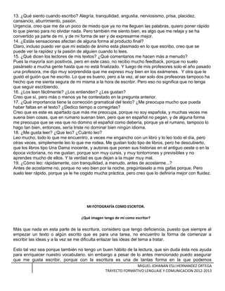 13. ¿Qué siento cuando escribo? Alegría, tranquilidad, angustia, nerviosismo, prisa, placidez,
cansancio, aburrimiento, pasión.
Urgencia, creo que me da un poco de miedo que ya no me lleguen las palabras, quiero poner rápido
lo que pienso para no olvidar nada. Pero también me siento bien, es algo que me relaja y se ha
convertido ya parte de mi, y de mi forma de ser y de expresarme mejor.
14. ¿Estás sensaciones afectan de alguna forma al producto final?
Claro, incluso puedo ver que mi estado de ánimo esta plasmado en lo que escribo, creo que se
puede ver la rapidez y la pasión de alguien cuando lo lees.
15. ¿Qué dicen los lectores de mis textos? ¿Qué comentarios me hacen más a menudo?
Pues la mayoría son positivos, pero en este caso, no recibo mucho feedback, porque no suelo
pasárselo a mucha gente hasta que no está finalizado. Y luego de mis profesores solo el año pasado
una profesora, me dijo muy sorprendida que me expreso muy bien en los exámenes. Y otra que le
gustó el guión que he escrito. Lo que es bueno, pero a la vez, al ser solo dos profesoras tampoco ha
hecho que me sienta segura de mi misma a la hora de escribir. Pero eso no significa que no tenga
que seguir escribiendo.
16. ¿Los leen fácilmente? ¿Los entienden? ¿Les gustan?
Creo que sí, pero más o menos ya he contestado en la pregunta anterior.
17. ¿Qué importancia tiene la corrección gramatical del texto? ¿Me preocupa mucho que pueda
haber faltas en el texto? ¿Dedico tiempo a corregirlas?
Creo que es este es apartado que más me preocupa, porque no soy española, y muchas veces me
suena bien cosas, que en rumano suenan bien, pero que en español no pegan, y de alguna forma
me preocupa que se vea que no domino el español como debería, porque ya el rumano, tampoco lo
hago tan bien, entonces, sería triste no dominar bien ningún idioma.
18. ¿Me gusta leer? ¿Que leo? ¿Cuánto leo?
Leo mucho, todo lo que me encuentro, a veces me engancho con un libro y lo leo todo el día, pero
otras veces, simplemente leo lo que me rodea. Me gustan todo tipo de libros, pero he descubierto,
que los libros tipo Una Dama inocente, y autoras que ponen sus historias en el antiguo oeste o en la
época victoriana, no me gustan, porque son muy cursis, y muy tontorrones y previsibles y no
aprendes mucho de ellos. Y la verdad es que dejan a la mujer muy mal.
19. ¿Cómo leo: rápidamente, con tranquilidad, a menudo, antes de acostarme...?
Antes de acostarme no, porque no veo bien por la noche, pregúntaselo a mis gafas porque. Pero
suelo leer rápido, porque ya le he cogido mucha práctica, pero creo que lo definiría mejor con fluidez.
MI FOTOGRAFÍA COMO ESCRITOR.
¿Qué imagen tengo de mí como escritor?
Más que nada en esta parte de la escritura, considero que tengo deficiencia, puesto que siempre al
empezar un texto o algún escrito que es para una tarea, no encuentro la forma de comenzar a
escribir las ideas y a la vez se me dificulta enlazar las ideas del tema a tratar.
Esto tal vez sea porque también no tengo un buen hábito de la lectura, que sin duda ésta nos ayuda
para enriquecer nuestro vocabulario. sin embargo a pesar de lo antes mencionado puedo asegurar
que me gusta escribir, porque con la escritura es una de tantas forma en la que podemos
MIGUEL JOHANAN ESLI HERNANDEZ ORTEGA
TRAYECTO FORMATIVO LENGUAJE Y COMUNICACION 2012-2013
 