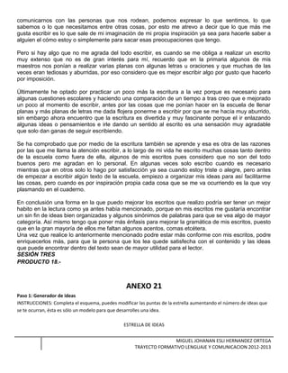 comunicarnos con las personas que nos rodean, podemos expresar lo que sentimos, lo que
sabemos o lo que necesitamos entre otras cosas, por esto me atrevo a decir que lo que más me
gusta escribir es lo que sale de mi imaginación de mi propia inspiración ya sea para hacerle saber a
alguien el cómo estoy o simplemente para sacar esas preocupaciones que tengo.
Pero si hay algo que no me agrada del todo escribir, es cuando se me obliga a realizar un escrito
muy extenso que no es de gran interés para mí, recuerdo que en la primaria algunos de mis
maestros nos ponían a realizar varias planas con algunas letras u oraciones y que muchas de las
veces eran tediosas y aburridas, por eso considero que es mejor escribir algo por gusto que hacerlo
por imposición.
Últimamente he optado por practicar un poco más la escritura a la vez porque es necesario para
algunas cuestiones escolares y haciendo una comparación de un tiempo a tras creo que e mejorado
un poco al momento de escribir, antes por las cosas que me ponían hacer en la escuela de llenar
planas y más planas de letras me dada flojera ponerme a escribir por que se me hacía muy aburrido,
sin embargo ahora encuentro que la escritura es divertida y muy fascinante porque el ir enlazando
algunas ideas o pensamientos e irle dando un sentido al escrito es una sensación muy agradable
que solo dan ganas de seguir escribiendo.
Se ha comprobado que por medio de la escritura también se aprende y esa es otra de las razones
por las que me llama la atención escribir, a lo largo de mi vida he escrito muchas cosas tanto dentro
de la escuela como fuera de ella, algunos de mis escritos pues considero que no son del todo
buenos pero me agradan en lo personal. En algunas veces solo escribo cuando es necesario
mientras que en otros solo lo hago por satisfacción ya sea cuando estoy triste o alegre, pero antes
de empezar a escribir algún texto de la escuela, empiezo a organizar mis ideas para así facilitarme
las cosas, pero cuando es por inspiración propia cada cosa que se me va ocurriendo es la que voy
plasmando en el cuaderno.
En conclusión una forma en la que puedo mejorar los escritos que realizo podría ser tener un mejor
habito en la lectura como ya antes había mencionado, porque en mis escritos me gustaría encontrar
un sin fin de ideas bien organizadas y algunos sinónimos de palabras para que se vea algo de mayor
categoría. Así mismo tengo que poner más énfasis para mejorar la gramática de mis escritos, puesto
que en la gran mayoría de ellos me faltan algunos acentos, comas etcétera.
Una vez que realice lo anteriormente mencionado podre estar más conforme con mis escritos, podre
enriquecerlos más, para que la persona que los lea quede satisfecha con el contenido y las ideas
que puede encontrar dentro del texto sean de mayor utilidad para el lector.
SESIÓN TRES
PRODUCTO 18.-
ANEXO 21
Paso 1: Generador de ideas
INSTRUCCIONES: Completa el esquema, puedes modificar las puntas de la estrella aumentando el número de ideas que
se te ocurran, ésta es sólo un modelo para que desarrolles una idea.
ESTRELLA DE IDEAS
MIGUEL JOHANAN ESLI HERNANDEZ ORTEGA
TRAYECTO FORMATIVO LENGUAJE Y COMUNICACION 2012-2013
 