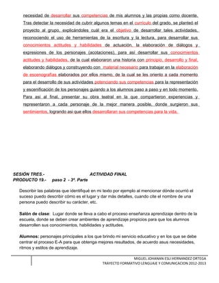 necesidad de desarrollar sus competencias de mis alumnos y las propias como docente.
Tras detectar la necesidad de cubrir algunos temas en el currículo del grado, se planteó el
proyecto al grupo, explicándoles cuál era el objetivo de desarrollar tales actividades,
reconociendo el uso de herramientas de la escritura y la lectura, para desarrollar sus
conocimientos actitudes y habilidades de actuación, la elaboración de diálogos y
expresiones de los personajes (acotaciones), para así desarrollar sus conocimientos
actitudes y habilidades, de la cual elaboraron una historia con principio, desarrollo y final,
elaborando diálogos y construyendo con material necesario para trabajar en la elaboración
de escenografías elaborados por ellos mismo, de la cual se les oriento a cada momento
para el desarrollo de sus actividades potenciando sus competencias para la representación
y escenificación de los personajes guiando a los alumnos paso a paso y en todo momento.
Para asi al final, presentar su obra teatral en la que compartieron experiencias y
representaron a cada personaje de la mejor manera posible, donde surgieron sus
sentimientos, logrando asi que ellos desarrollaran sus competencias para la vida.
SESIÓN TRES.- ACTIVIDAD FINAL
PRODUCTO 19.- paso 2 - 3ª. Parte
Describir las palabras que identifiqué en mi texto por ejemplo al mencionar dónde ocurrió el
suceso puedo describir cómo es el lugar y dar más detalles, cuando cite el nombre de una
persona puedo describir su carácter, etc.
Salón de clase: Lugar donde se lleva a cabo el proceso enseñanza aprendizaje dentro de la
escuela, donde se deben crear ambientes de aprendizaje propicios para que los alumnos
desarrollen sus conocimientos, habilidades y actitudes.
Alumnos: personajes principales a los que brindo mi servicio educativo y en los que se debe
centrar el proceso E-A para que obtenga mejores resultados, de acuerdo asus necesidades,
ritmos y estilos de aprendizaje.
MIGUEL JOHANAN ESLI HERNANDEZ ORTEGA
TRAYECTO FORMATIVO LENGUAJE Y COMUNICACION 2012-2013
 