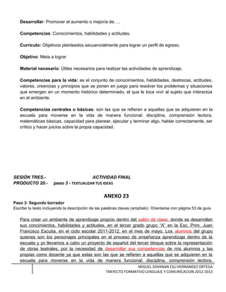 Desarrollar: Promover el aumento o mejoría de. . .
Competencias: Conocimientos, habilidades y actitudes.
Currículo: Objetivos planteados secuencialmente para lograr un perfil de egreso.
Objetivo: Meta a lograr
Material necesario: Útiles necesarios para realizar las actividades de aprendizaje.
Competencias para la vida: es el conjunto de conocimientos, habilidades, destrezas, actitudes,
valores, creencias y principios que se ponen en juego para resolver los problemas y situaciones
que emergen en un momento histórico determinado, el que le toca vivir al sujeto que interactúa
en el ambiente.
Competencias centrales o básicas: son las que se refieren a aquellas que se adquieren en la
escuela para moverse en la vida de manera funcional; disciplina, comprensión lectora,
matemáticas básicas, capacidad para planear, ejecutar y terminar algo, hablar correctamente, ser
crítico y hacer juicios sobre la propia capacidad.
SESIÓN TRES.- ACTIVIDAD FINAL
PRODUCTO 20.- paso 3 - TEXTUALIZAR TUS IDEAS
ANEXO 23
Paso 3: Segundo borrador
Escribe tu texto incluyendo la descripción de las palabras claves (amplíalo) Orientarse con página 53 de guía
Para crear un ambiente de aprendizaje propcio dentro del salón de clase, donde se desarrollan
sus concimientos, habilidades y actitudes, en el tercer grado grupo “A” en la Esc. Prim. Juan
Francisco Escutia, en el ciclo escolar 2011-2012, en el mes de mayo. Los alumnos del grupo
quienes son los personajes principales en el proceso de enseñanza aprendizaje dentro de la
escuela y yo llevamos a cabo un proyecto de español del tercer bloque sobre la representación
de obras teatrales, por la necesidad de desarrollar sus competencias de mis alumnos y las
propias como docente ya que estas son las que se refieren a aquellas que se adquieren en la
escuela para moverse en la vida de manera funcional; disciplina, comprensión lectora,
MIGUEL JOHANAN ESLI HERNANDEZ ORTEGA
TRAYECTO FORMATIVO LENGUAJE Y COMUNICACION 2012-2013
 