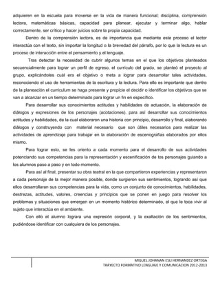 adquieren en la escuela para moverse en la vida de manera funcional; disciplina, comprensión
lectora, matemáticas básicas, capacidad para planear, ejecutar y terminar algo, hablar
correctamente, ser crítico y hacer juicios sobre la propia capacidad.
Dentro de la comprensión lectora, es de importancia que mediante este proceso el lector
interactúa con el texto, sin importar la longitud o la brevedad del párrafo, por lo que la lectura es un
proceso de interacción entre el pensamiento y el lenguaje.
Tras detectar la necesidad de cubrir algunos temas en el que los objetivos planteados
secuencialmente para lograr un perfil de egreso, el currículo del grado, se planteó el proyecto al
grupo, explicándoles cuál era el objetivo o meta a lograr para desarrollar tales actividades,
reconociendo el uso de herramientas de la escritura y la lectura. Para ello es importante que dentro
de la planeación el curriculum se haga presente y propicie el decidir o identificar los objetivos que se
van a alcanzar en un tiempo determinado para lograr un fin en específico.
Para desarrollar sus conocimientos actitudes y habilidades de actuación, la elaboración de
diálogos y expresiones de los personajes (acotaciones), para así desarrollar sus conocimientos
actitudes y habilidades, de la cual elaboraron una historia con principio, desarrollo y final, elaborando
diálogos y construyendo con material necesario que son útiles necesarios para realizar las
actividades de aprendizaje para trabajar en la elaboración de escenografías elaborados por ellos
mismo.
Para lograr esto, se les oriento a cada momento para el desarrollo de sus actividades
potenciando sus competencias para la representación y escenificación de los personajes guiando a
los alumnos paso a paso y en todo momento.
Para así al final, presentar su obra teatral en la que compartieron experiencias y representaron
a cada personaje de la mejor manera posible, donde surgieron sus sentimientos, logrando así que
ellos desarrollaran sus competencias para la vida, como un conjunto de conocimientos, habilidades,
destrezas, actitudes, valores, creencias y principios que se ponen en juego para resolver los
problemas y situaciones que emergen en un momento histórico determinado, el que le toca vivir al
sujeto que interactúa en el ambiente.
Con ello el alumno lograra una expresión corporal, y la exaltación de los sentimientos,
pudiéndose identificar con cualquiera de los personajes.
MIGUEL JOHANAN ESLI HERNANDEZ ORTEGA
TRAYECTO FORMATIVO LENGUAJE Y COMUNICACION 2012-2013
 