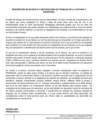 DESCRIPCIÓN DE MI ESTILO Y METODOLOGÍA DE TRABAJO EN LA LECTURA Y
ESCRITURA.
El estilo de trabajo de la lecto-escritura que he desarrollado, ha sido a través de la experiencia y de
los logros que como estudiante he tenido a largo de estos años, pero esto se vino a ser
fundamentada hasta la UPN (Universidad Pedagogica Nacional) puesto que me ha dado las
herramientas necesarias para poder adoptar una metodología que anteriormente lo tenia de manera
empírica y de carente sustento, ya sea por mi negligencia de investigar y la cotidianeidad en la que
me encontraba inmerso.
Si bien la metodología en la que estoy laborando dentro de la lectura y la escritura esta basada de
acuerdo al contexto en el que laboro y a con los alumnos que se encuentran a mi cargo, para ello en
el grupo que atiendo de 4º, esta basado en la teoría conductual, por lo que la escritura y la ortografía
tiene sustento en lo que Emilia Ferro de acuerdo a la adaptación de los símbolos con lo que significa
hay una apropiación e identificación del alumno de lo que se escribe y de lo que se lee
El uso de la comprensión lectora y de los momentos de la lectura, así como la escritura y la
ortografía que tiene como sustento en la Real Academia de la Lengua Española, asi como la práctica
docente que puedo comentar tengo sobre la lecto-escritura de los programas y enfoques pasados
(1993 y 2009) es muy poca, comienzo diciendo que percibo que los ´programas de estudio del 93
eran más estructurales y retóricos que ahora, ya que se le daba mucha importancia a la estructura
tanto de las palabras, de los enunciados como a los textos.
En cuanto a la lectura, recuerdo haber trabajado o tomado capacitación sobre el programa de
PRONALES, donde se daba mayor énfasis a la lectura que en tiempos anteriores, se trataba de
desarrollar más la comprensión lectora y de escritura, también recuerdo que la organización de los
contenidos o temas a abordar en la asignatura de español era diferente, se manejaban primero ejes
temáticos, después componentes (Lengua hablada, lengua escrita, reflexión sobre la lengua y
comprensión de textos literarios) con un enfoque comunicativo, posteriormente en el 2009 percibo
que se le da más realce a la comprensión lectora, se da más libertad para producir textos, los
propósitos de los textos que a la estructura, se da más libertad sin descuidar mucho lo normativo de
los textos, enfoque comunicativo y funcional. Y actualmente se manejan las prácticas sociales de
lenguaje con un enfoque sobre competencias, a lo que puedo deducir que debo desarrollar mis
competencias sobre la lecto-escritura para así mismo estar en posibilidades de desarrollar las
competencias en mis alumnos.
SESIÓN UNO
PRODUCTO 4.-
MIGUEL JOHANAN ESLI HERNANDEZ ORTEGA
TRAYECTO FORMATIVO LENGUAJE Y COMUNICACION 2012-2013
 