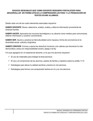 RASGOS DESEABLES QUE COMO DOCENTE REQUIERO FORTALECER PARA
DESARROLLAR EN FORMA EFICAZ LA COMPRENSIÓN LECTORA Y LA PRODUCCIÓN DE
TEXTOS EN MIS ALUMNOS.
Desde cada uno de los cuatro elementos esenciales requeriría:
SABER DOCENTE: Busca, selecciona, analiza, evalúa y utiliza la información proveniente de
diversas fuentes.
SABER HACER: Aprovecha los recursos tecnológicos a su alcance como medios para comunicarse,
obtener información y construir conocimiento.
SABER SER: Asume y practica la interculturalidad como riqueza y forma de convivencia en la
diversidad social, cultural y lingüística.
SABER CONVIVIR: Conoce y ejerce los derechos humanos y los valores que favorecen la vida
democrática; actúa con responsabilidad social y apego a la ley
A lo que agregaría en mi experiencia docente y a lo que mis alumnos requieren:
 El uso de materiales para trabajar la lecto-escritura
 El uso y el compromiso de los alumnos, padres de familia y maestros sobre la cartilla 11+5
 Estrategias para elevar la calidad escritora y lectora en mis alumnos.
 Estrategias para formar una comprensión lectora en mi y en mis alumnos.
MIGUEL JOHANAN ESLI HERNANDEZ ORTEGA
TRAYECTO FORMATIVO LENGUAJE Y COMUNICACION 2012-2013
 