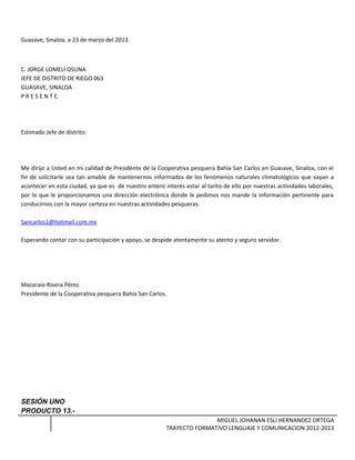 Guasave, Sinaloa. a 23 de marzo del 2013.
C. JORGE LOMELÍ OSUNA
JEFE DE DISTRITO DE RIEGO 063
GUASAVE, SINALOA
P R E S E N T E.
Estimado Jefe de distrito:
Me dirijo a Usted en mi calidad de Presidente de la Cooperativa pesquera Bahía San Carlos en Guasave, Sinaloa, con el
fin de solicitarle sea tan amable de mantenernos informados de los fenómenos naturales climatológicos que vayan a
acontecer en esta ciudad, ya que es de nuestro entero interés estar al tanto de ello por nuestras actividades laborales,
por lo que le proporcionamos una dirección electrónica donde le pedimos nos mande la información pertinente para
conducirnos con la mayor certeza en nuestras actividades pesqueras.
Sancarlos1@hotmail.com.mx
Esperando contar con su participación y apoyo, se despide atentamente su atento y seguro servidor.
Macaraio Rivera Pérez.
Presidente de la Cooperativa pesquera Bahía San Carlos.
SESIÓN UNO
PRODUCTO 13.-
MIGUEL JOHANAN ESLI HERNANDEZ ORTEGA
TRAYECTO FORMATIVO LENGUAJE Y COMUNICACION 2012-2013
 