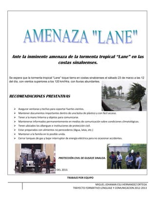 Ante la inminente amenaza de la tormenta tropical “Lane” en las
costas sinaloenses.
Se espera que la tormenta tropical “Lane” toque tierra en costas sinaloenses el sábado 23 de marzo a las 12
del día, con vientos superiores a los 120 km/Hra. con lluvias abundantes.
RECOMENDACIONES PREVENTIVAS
 Asegurar ventanas y techos para soportar fuertes vientos.
 Mantener documentos importantes dentro de una bolsa de plástico y con fácil acceso.
 Tener a la mano linterna y objetos para comunicarse.
 Mantenerse informados permanentemente en medios de comunicación sobre condiciones climatológicas.
 Tener ubicados los albergues e instituciones de protección civil.
 Estar preparados con alimentos no perecederos (Agua, latas, etc.)
 Mantener a la familia en lo posible unida.
 Cerrar tanques de gas y bajar interruptor de energía eléctrica para no ocasionar accidentes.
PROTECCIÓN CIVIL DE GUSAVE SINALOA.
SESIÓN TRES 16 DE MARZO DEL 2013.
TRABAJO POR EQUIPO
MIGUEL JOHANAN ESLI HERNANDEZ ORTEGA
TRAYECTO FORMATIVO LENGUAJE Y COMUNICACION 2012-2013
 