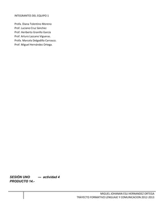 INTEGRANTES DEL EQUIPO 1
Profa. Diana Tolentino Moreno
Prof. Luciano Cruz Sánchez
Prof. Heriberto Granillo García
Prof. Arturo Lazcano Vigueras.
Profa. Marcela Delgadillo Carrasco.
Prof. Miguel Hernández Ortega.
SESIÓN UNO --- actividad 4
PRODUCTO 14.-
MIGUEL JOHANAN ESLI HERNANDEZ ORTEGA
TRAYECTO FORMATIVO LENGUAJE Y COMUNICACION 2012-2013
 