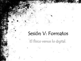 Sesión V: Formatos El físico versus lo digital. 