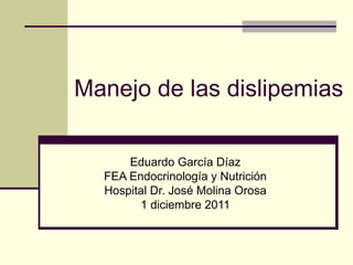 Manejo de las dislipemias

      Eduardo García Díaz
  FEA Endocrinología y Nutrición
  Hospital Dr. José Molina Orosa
        1 diciembre 2011
 