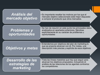 • Es importante resaltar los motivos por los que el
mercado objetivo seleccionado está mejor dispuesto
a comprar el producto que otros mercados.
Análisis del
mercado objetivo
• Se han de resumir en este punto los principales datos
analizados en apartados anteriores, fijándose
explícitamente en su carácter de problemas u
oportunidades
Problemas y
oportunidades
• Entendemos por objetivos del plan de marketing lo
que se propone alcanzar con él. Por metas, una
descripción más precisa y explícita de esos objetivos.Objetivos y metas
• Trata las líneas maestras que hay que seguir para
alcanzar los objetivos propuestos, incluyendo el
análisis de las relaciones de los agentes contrarios:
los competidores.
Desarrollo de las
estrategias de
marketing
 