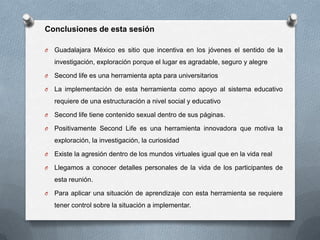 Conclusiones de esta sesión

O   Guadalajara México es sitio que incentiva en los jóvenes el sentido de la
    investigación, exploración porque el lugar es agradable, seguro y alegre

O   Second life es una herramienta apta para universitarios

O   La implementación de esta herramienta como apoyo al sistema educativo
    requiere de una estructuración a nivel social y educativo

O   Second life tiene contenido sexual dentro de sus páginas.

O   Positivamente Second Life es una herramienta innovadora que motiva la
    exploración, la investigación, la curiosidad

O   Existe la agresión dentro de los mundos virtuales igual que en la vida real

O   Llegamos a conocer detalles personales de la vida de los participantes de
    esta reunión.

O   Para aplicar una situación de aprendizaje con esta herramienta se requiere
    tener control sobre la situación a implementar.
 
