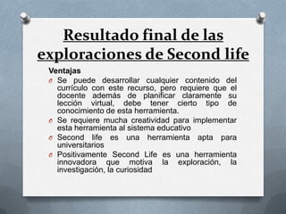 Resultado final de las
exploraciones de Second life
 Ventajas
 O Se puede desarrollar cualquier contenido del
   currículo con este recurso, pero requiere que el
   docente además de planificar claramente su
   lección virtual, debe tener cierto tipo de
   conocimiento de esta herramienta.
 O Se requiere mucha creatividad para implementar
   esta herramienta al sistema educativo
 O Second life es una herramienta apta para
   universitarios
 O Positivamente Second Life es una herramienta
   innovadora que motiva la exploración, la
   investigación, la curiosidad
 