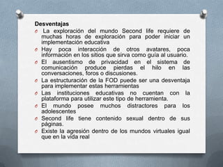 Desventajas
O La exploración del mundo Second life requiere de
  muchas horas de exploración para poder iniciar un
  implementación educativa
O Hay poca interacción de otros avatares, poca
  información en los sitios que sirva como guía al usuario.
O El ausentismo de privacidad en el sistema de
  comunicación produce pierdas el hilo en las
  conversaciones, foros o discusiones.
O La estructuración de la FOD puede ser una desventaja
  para implementar estas herramientas
O Las instituciones educativas no cuentan con la
  plataforma para utilizar este tipo de herramienta.
O El mundo posee muchos distractores para los
  adolescentes
O Second life tiene contenido sexual dentro de sus
  páginas.
O Existe la agresión dentro de los mundos virtuales igual
  que en la vida real
 