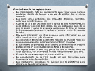 Conclusiones de las exploraciones
O La improvisación, falta de planeamiento para visitar estos mundos
  producen pérdida de tiempo, y en vez de utilidad dan el efecto
  contrario.
O Los sitios tienen ambientes con propósitos diferentes, formales,
  culturales, entretenimiento, etc.
O Cuando se va a dar una clase con el apoyo de esta herramienta, se
  debe elaborar objetivos bien claros, dar un explicación clara de lo
  que se desea y como se evaluara, asegurarse de tener el equipo
  indicado como un buen ancho de banda, tener un protocolo claro de
  la visita
O Hay poca interacción de otros avatares, poca información en los
  sitios que sirva como guía al usuario.
O La exploración del mundo Second life requiere de muchas horas de
  exploración para poder iniciar un implementación educativa
O El ausentismo de privacidad en el sistema de comunicación produce
  pierdas el hilo en las conversaciones, foros o discusiones.
O Los lugares como tal son muy pocos los que en verdad tiene un
  valor educativo, son los eventos los que realidad cuentan para esto.
O Conocer la herramienta que se pretende utilizar.
O La estructuración de la FOD puede ser una desventaja para
  implementar estas herramientas
O Las instituciones educativas no cuentan con la plataforma para
  utilizar este tipo de herramienta.
 