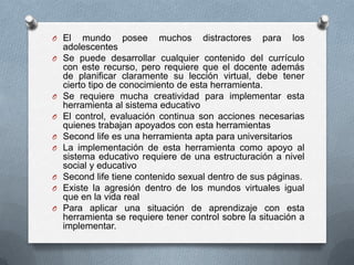 O El     mundo posee muchos distractores para los
    adolescentes
O   Se puede desarrollar cualquier contenido del currículo
    con este recurso, pero requiere que el docente además
    de planificar claramente su lección virtual, debe tener
    cierto tipo de conocimiento de esta herramienta.
O   Se requiere mucha creatividad para implementar esta
    herramienta al sistema educativo
O   El control, evaluación continua son acciones necesarias
    quienes trabajan apoyados con esta herramientas
O   Second life es una herramienta apta para universitarios
O   La implementación de esta herramienta como apoyo al
    sistema educativo requiere de una estructuración a nivel
    social y educativo
O   Second life tiene contenido sexual dentro de sus páginas.
O   Existe la agresión dentro de los mundos virtuales igual
    que en la vida real
O   Para aplicar una situación de aprendizaje con esta
    herramienta se requiere tener control sobre la situación a
    implementar.
 