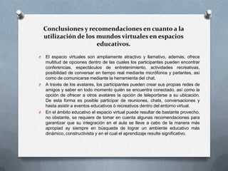 Conclusiones y recomendaciones en cuanto a la
    utilización de los mundos virtuales en espacios
                       educativos.
O   El espacio virtuales son ampliamente atractivo y llamativo, además, ofrece
    multitud de opciones dentro de las cuales los participantes pueden encontrar
    conferencias, espectáculos de entretenimiento, actividades recreativas,
    posibilidad de conversar en tiempo real mediante micrófonos y parlantes, así
    como de comunicarse mediante la herramienta del chat.
O   A través de los avatares, los participantes pueden crear sus propias redes de
    amigos y saber en todo momento quién se encuentra conectado, así como la
    opción de ofrecer a otros avatares la opción de teleportarse a su ubicación.
    De esta forma es posible participar de reuniones, chats, conversaciones y
    hasta asistir a eventos educativos ó recreativos dentro del entorno virtual.
O   En el ámbito educativo el espacio virtual puede resultar de bastante provecho,
    no obstante, se requiere de tomar en cuenta algunas recomendaciones para
    garantizar que su integración en el aula se lleve a cabo de la manera más
    apropiad ay siempre en búsqueda de lograr un ambiente educativo más
    dinámico, constructivista y en el cual el aprendizaje resulte significativo.
 