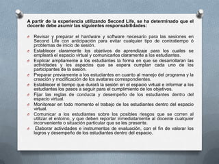 A partir de la experiencia utilizando Second Life, se ha determinado que el
docente debe asumir las siguientes responsabilidades:

O   Revisar y preparar el hardware y software necesario para las sesiones en
    Second Life con anticipación para evitar cualquier tipo de contratiempo ó
    problemas de inicio de sesión.
O   Establecer claramente los objetivos de aprendizaje para los cuales se
    empleará el espacio virtual y comunicarlos claramente a los estudiantes.
O   Explicar ampliamente a los estudiantes la forma en que se desarrollaran las
    actividades y los aspectos que se espera cumplan cada uno de los
    participantes de la sesión.
O   Preparar previamente a los estudiantes en cuanto al manejo del programa y la
    creación y modificación de los avatares correspondientes.
O   Establecer el tiempo que durará la sesión en el espacio virtual e informar a los
    estudiantes los pasos a seguir para el cumplimiento de los objetivos.
O   Fijar las reglas de conducta y desempeño de los estudiantes dentro del
    espacio virtual.
O   Monitorear en todo momento el trabajo de los estudiantes dentro del espacio
    virtual.
O   Comunicar a los estudiantes sobre los posibles riesgos que se corren al
    utilizar el entorno, y que deben reportar inmediatamente al docente cualquier
    inconveniente o situación particular que se les presente.
O    Elaborar actividades e instrumentos de evaluación, con el fin de valorar los
    logros y desempeño de los estudiantes dentro del espacio.
 