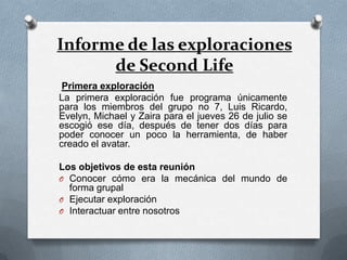 Informe de las exploraciones
      de Second Life
 Primera exploración
La primera exploración fue programa únicamente
para los miembros del grupo no 7, Luis Ricardo,
Evelyn, Michael y Zaira para el jueves 26 de julio se
escogió ese día, después de tener dos días para
poder conocer un poco la herramienta, de haber
creado el avatar.

Los objetivos de esta reunión
O Conocer cómo era la mecánica del mundo de
  forma grupal
O Ejecutar exploración
O Interactuar entre nosotros
 