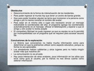 Obstáculos
O Desconocimiento de la forma de interactuación de los residentes.
O Para poder ingresar al mundo hay que tener un ancho de banda grande.
O Que para poder localizar alguien se tenía que incorporar a la persona como
  amiga o por lo menos conocer el nombre del avatar.
O Para estar en el mismo sitio o lugar era necesario enviar un mensaje
  indicándole la coordenadas del sitio, el programa agrega las coordenadas
  automáticamente en el mensaje, ofrecer el teletrasporte y esperar a que el
  amigo u otro avatar lo reciba acepte
O El compañero Michael no pudo ingresar ya que su equipo no se lo permitió
  por incompatibilidad con el programa que se requiere para accesar second
  life

Conclusiones de la exploración
O La librería que conocíamos no había mucha información como para
  determinar en que la podríamos utilizar como aspecto educativo, porque su
  forma no era apreciable.
O Los alrededores habían cafeterías y otros lugares pero no había ningún
  avatar más que nosotros ahí
O La comunicación no es privada
O Hay poca interacción de otros avatares, poca información en los sitios que
  sirva como guía al usuario, por lo menos no nos dimos cuenta cómo
  obtener información
 