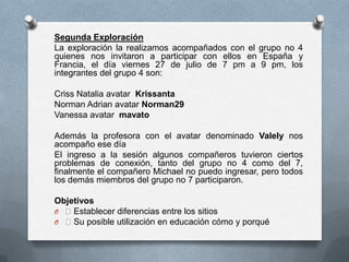 Segunda Exploración
La exploración la realizamos acompañados con el grupo no 4
quienes nos invitaron a participar con ellos en España y
Francia, el día viernes 27 de julio de 7 pm a 9 pm, los
integrantes del grupo 4 son:

Criss Natalia avatar Krissanta
Norman Adrian avatar Norman29
Vanessa avatar mavato

Además la profesora con el avatar denominado Valely nos
acompaño ese día
El ingreso a la sesión algunos compañeros tuvieron ciertos
problemas de conexión, tanto del grupo no 4 como del 7,
finalmente el compañero Michael no puedo ingresar, pero todos
los demás miembros del grupo no 7 participaron.

Objetivos
O Establecer diferencias entre los sitios
O Su posible utilización en educación cómo y porqué
 